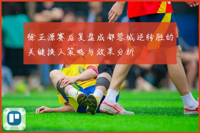 徐正源赛后复盘成都蓉城逆转胜的关键换人策略与效果分析