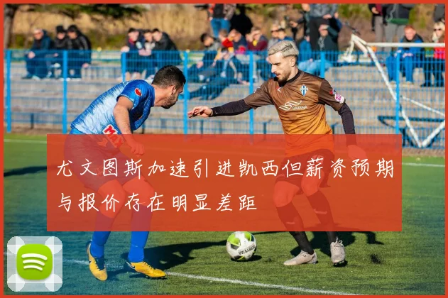 尤文图斯加速引进凯西但薪资预期与报价存在明显差距